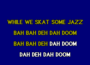 WHILE WE SKAT SOME JAZZ

BAH BAH DEH DAH DOOM
BAH BAH DEH DAH DOOM
DAH DEH DAH DOOM