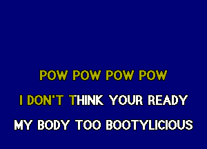 POW POW POW POW
I DON'T THINK YOUR READY
MY BODY T00 BOOTYLICIOUS