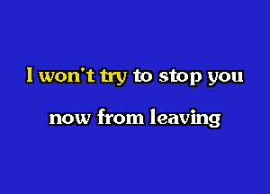 I won't try to stop you

now from leaving