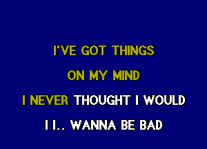 I'VE GOT THINGS

ON MY MIND
I NEVER THOUGHT I WOULD
I l.. WANNA BE BAD