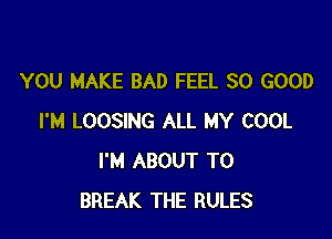 YOU MAKE BAD FEEL SO GOOD

I'M LOOSING ALL MY COOL
I'M ABOUT T0
BREAK THE RULES