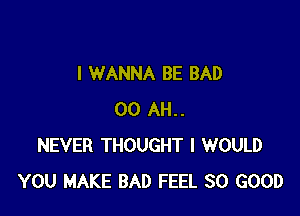 I WANNA BE BAD

00 AH..
NEVER THOUGHT I WOULD
YOU MAKE BAD FEEL SO GOOD