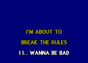 I'M ABOUT T0
BREAK THE RULES
I l.. WANNA BE BAD