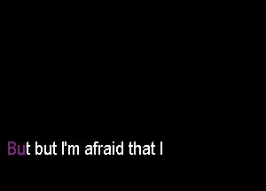 But but I'm afraid that l