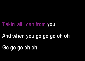 Takin' all I can from you

And when you go go go oh oh

Go go go oh oh