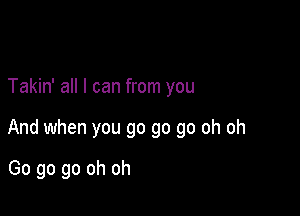 Takin' all I can from you

And when you go go go oh oh

Go go go oh oh