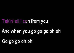 Takin' all I can from you

And when you go go go oh oh

Go go go oh oh