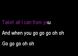 Takin' all I can from you

And when you go go go oh oh

Go go go oh oh