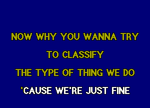 NOW WHY YOU WANNA TRY

TO CLASSIFY
THE TYPE OF THING WE DO
'CAUSE WE'RE JUST FINE