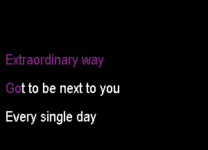 Extraordinary way
Got to be next to you

Every single day