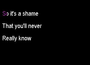 So ifs a shame

That you'll never

Really know