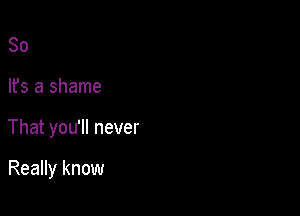 So

lfs a shame

That you'll never

Really know