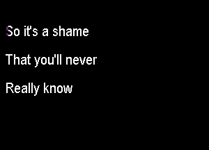 So ifs a shame

That you'll never

Really know