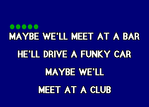 MAYBE WE'LL MEET AT A BAR

HE'LL DRIVE A FUNKY CAR
MAYBE WE'LL
MEET AT A CLUB
