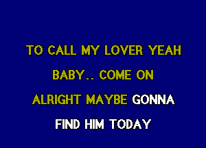 TO CALL MY LOVER YEAH

BABY.. COME ON
ALRIGHT MAYBE GONNA
FIND HIM TODAY