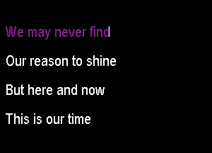 We may never find

Our reason to shine
But here and now

This is our time