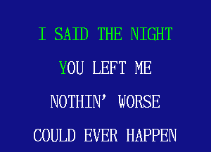 I SAID THE NIGHT
YOU LEFT ME
NOTHIN WORSE

COULD EVER HAPPEN l