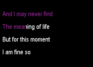 And I may never fmd

The meaning of life

But for this moment

I am fine so