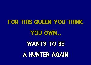 FOR THIS QUEEN YOU THINK

YOU 0WN..
WANTS TO BE
A HUNTER AGAIN