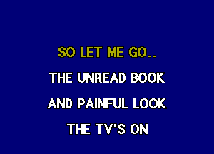 SO LET ME 60..

THE UNREAD BOOK
AND PAINFUL LOOK
THE TV'S 0N