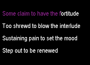 Some claim to have the fortitude
Too shrewd to blow the interlude
Sustaining pain to set the mood

Step out to be renewed