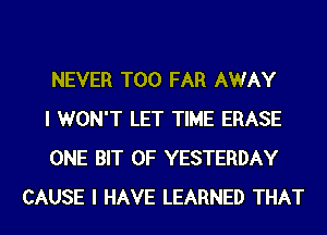 NEVER T00 FAR AWAY

I WON'T LET TIME ERASE

ONE BIT OF YESTERDAY
CAUSE I HAVE LEARNED THAT