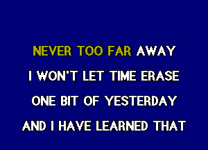 NEVER T00 FAR AWAY

I WON'T LET TIME ERASE

ONE BIT OF YESTERDAY
AND I HAVE LEARNED THAT