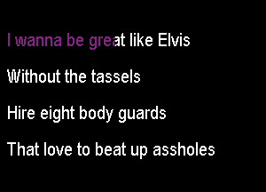 I wanna be great like Elvis

Without the tassels

Hire eight body guards

That love to beat up assholes