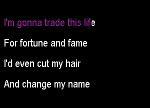 I'm gonna trade this life
For fortune and fame

I'd even cut my hair

And change my name