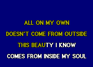 ALL ON MY OWN

DOESN'T COME FROM OUTSIDE
THIS BEAUTY I KNOW
COMES FROM INSIDE MY SOUL