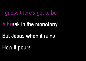 I guess there's got to be
A break in the monotony

But Jesus when it rains

How it pours