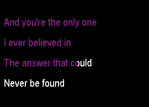 And you're the only one

I ever believed in
The answer that could

Never be found