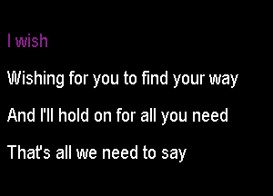 I wish

Wishing for you to fund your way

And I'll hold on for all you need

Thafs all we need to say