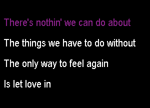 There's nothin' we can do about

The things we have to do without

The only way to feel again

Is let love in