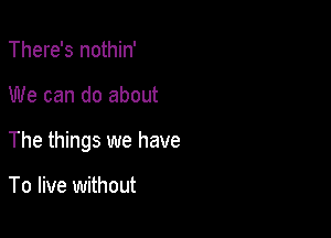 There's nothin'

We can do about

The things we have

To live without