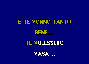 E TE VONNO TANTU

BENE . . .
TE VULESSERO
VASA . . .