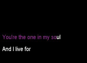 You're the one in my soul

And I live for