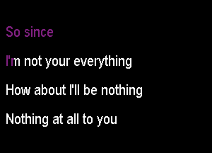 So since

I'm not your everything

How about I'll be nothing

Nothing at all to you