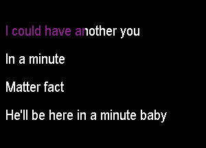 I could have another you

In a minute
Matter fact

He'll be here in a minute baby