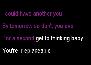 I could have another you
By tomorrow so don't you ever

For a second get to thinking baby

You're irreplaceable