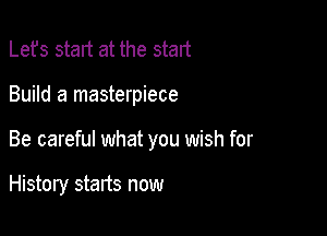 Lefs start at the start

Build a masterpiece

Be careful what you wish for

History starts now