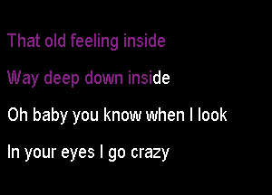 That old feeling inside
Way deep down inside

Oh baby you know when I look

In your eyes I go crazy