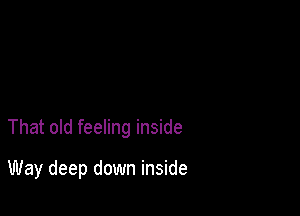 That old feeling inside

Way deep down inside