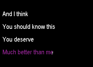 And I think
You should know this

You deserve

Much better than me