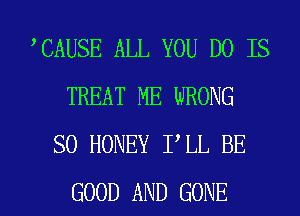 CAUSE ALL YOU DO IS
TREAT ME WRONG
SO HONEY I LL BE

GOOD AND GONE l