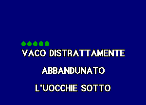 VACO DISTRATTAMENTE
ABBANDUNATO
L'UOCCHIE SOTTO