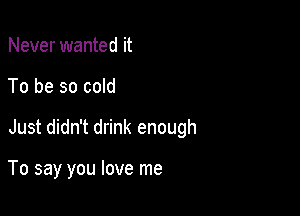 Never wanted it

To be so cold

Just didn't drink enough

To say you love me