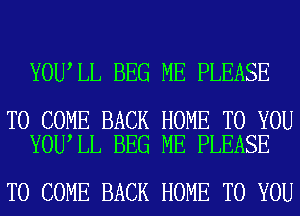 YOU LL BEG ME PLEASE

TO COME BACK HOME TO YOU
YOU LL BEG ME PLEASE

TO COME BACK HOME TO YOU