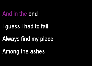 And in the end
I guess I had to fall

Always find my place

Among the ashes