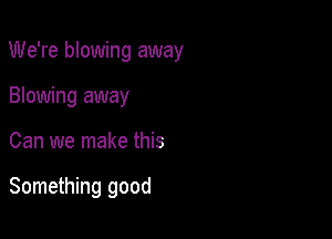 We're blowing away

Blowing away
Can we make this

Something good